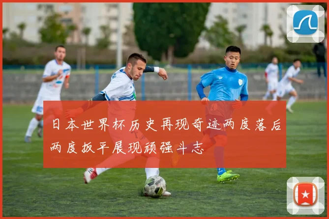 日本世界杯历史再现奇迹两度落后两度扳平展现顽强斗志
