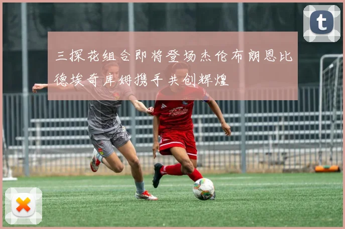 三探花组合即将登场杰伦布朗恩比德埃奇库姆携手共创辉煌