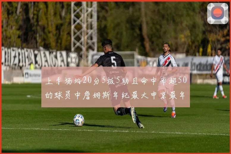 上季场均20分5板5助且命中率超50的球员中詹姆斯年纪最大申京最年轻