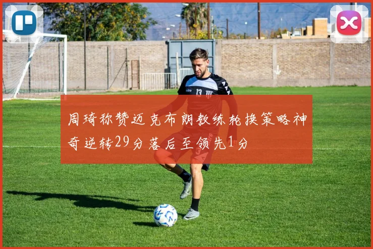 周琦称赞迈克布朗教练轮换策略神奇逆转29分落后至领先1分