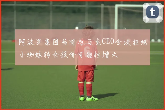 阿波罗集团或将与马竞CEO会谈拒绝小蜘蛛转会报价可能性增大
