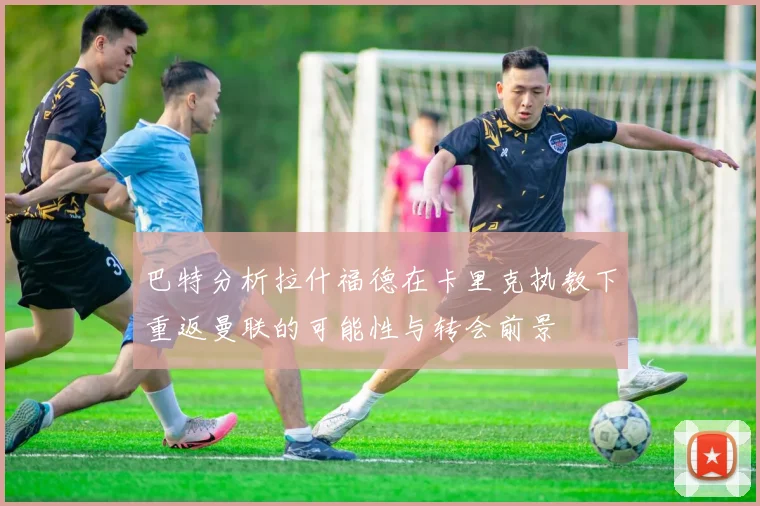 巴特分析拉什福德在卡里克执教下重返曼联的可能性与转会前景