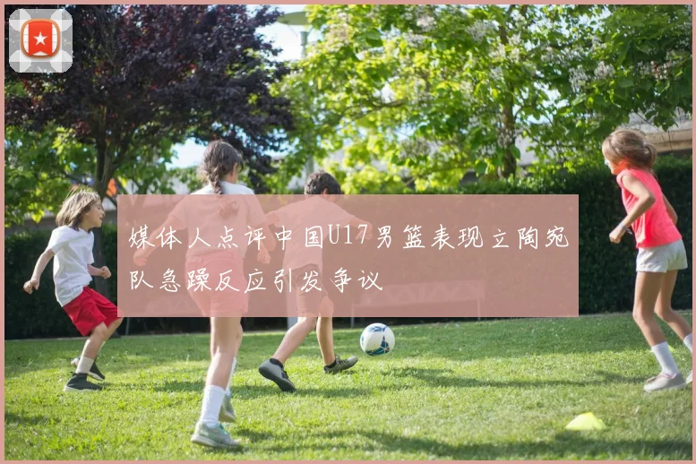 媒体人点评中国U17男篮表现立陶宛队急躁反应引发争议