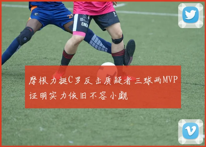 摩根力挺C罗反击质疑者三球两MVP证明实力依旧不容小觑