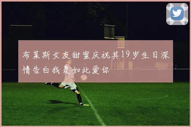 布莱斯女友甜蜜庆祝其19岁生日深情告白我是如此爱你