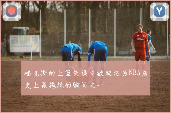 福克斯的上篮失误将被铭记为NBA历史上最尴尬的瞬间之一