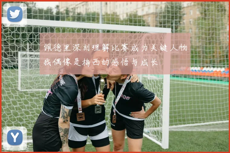 佩德里深刻理解比赛成为关键人物我偶像是梅西的感悟与成长