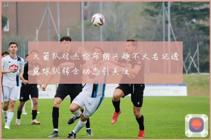 火箭队对杰伦布朗兴趣不大名记透露球队转会动态引关注