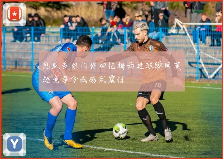 厄瓜多尔门将回忆梅西进球瞬间英超竞争令我感到震惊