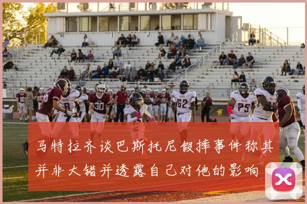 马特拉齐谈巴斯托尼假摔事件称其并非大错并透露自己对他的影响